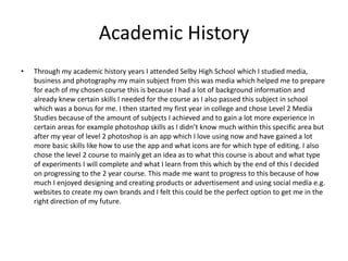 Academic History
• Through my academic history years I attended Selby High School which I studied media,
business and photography my main subject from this was media which helped me to prepare
for each of my chosen course this is because I had a lot of background information and
already knew certain skills I needed for the course as I also passed this subject in school
which was a bonus for me. I then started my first year in college and chose Level 2 Media
Studies because of the amount of subjects I achieved and to gain a lot more experience in
certain areas for example photoshop skills as I didn’t know much within this specific area but
after my year of level 2 photoshop is an app which I love using now and have gained a lot
more basic skills like how to use the app and what icons are for which type of editing. I also
chose the level 2 course to mainly get an idea as to what this course is about and what type
of experiments I will complete and what I learn from this which by the end of this I decided
on progressing to the 2 year course. This made me want to progress to this because of how
much I enjoyed designing and creating products or advertisement and using social media e.g.
websites to create my own brands and I felt this could be the perfect option to get me in the
right direction of my future.
 