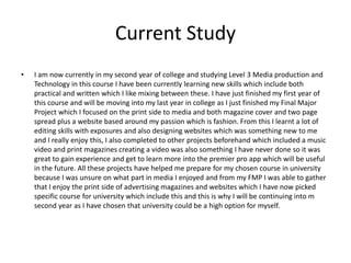 Current Study
• I am now currently in my second year of college and studying Level 3 Media production and
Technology in this course I have been currently learning new skills which include both
practical and written which I like mixing between these. I have just finished my first year of
this course and will be moving into my last year in college as I just finished my Final Major
Project which I focused on the print side to media and both magazine cover and two page
spread plus a website based around my passion which is fashion. From this I learnt a lot of
editing skills with exposures and also designing websites which was something new to me
and I really enjoy this, I also completed to other projects beforehand which included a music
video and print magazines creating a video was also something I have never done so it was
great to gain experience and get to learn more into the premier pro app which will be useful
in the future. All these projects have helped me prepare for my chosen course in university
because I was unsure on what part in media I enjoyed and from my FMP I was able to gather
that I enjoy the print side of advertising magazines and websites which I have now picked
specific course for university which include this and this is why I will be continuing into m
second year as I have chosen that university could be a high option for myself.
 