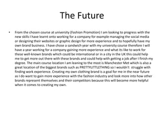 The Future
• From the chosen course at university (Fashion Promotion) I am looking to progress with the
new skills I have learnt onto working for a company for example managing the social media
or designing their websites or graphic design for more experience and to hopefully have my
own brand business. I have chose a sandwich year with my university course therefore I will
have a year working for a company gaining more experience and what its like to work for
these well-known brands which could be international or in a city in the UK this could help
me to get more out there with these brands and could help with getting a job after I finish my
degree. The main course location I am leaning to the most is Manchester Met which is also a
great location of the biggest brands such as PRETTYLITTLETHING so I wouldn't struggle with
finding work experience. Creating my own clothing brand is a goal for me in the near future
as I do want to gain more experience with the fashion industry and look more into how other
brands represent themselves and their competitors because this will become more helpful
when it comes to creating my own.
 
