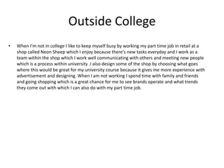 Outside College
• When I'm not in college I like to keep myself busy by working my part time job in retail at a
shop called Neon Sheep which I enjoy because there's new tasks everyday and I work as a
team within the shop which I work well communicating with others and meeting new people
which is a process within university .I also design some of the shop by choosing what goes
where this would be great for my university course because it gives me more experience with
advertisement and designing. When I am not working I spend time with family and friends
and going shopping which is a great chance for me to see brands operate and what trends
they come out with which I can also do with my part time job.
 