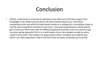 Conclusion
• Overall, I want to go to university to experience new skills and it will help me gain more
knowledge in the media industry which will relate towards fashion but I will still be
completing similar task which included media studies as in college this is something I enjoy so
I will be ale to expand this and learn much more. I also want to go because I will be able to
get my work out there more with the different big brands and have more of a chance to get
my career going especially if this is in a well-known city as more people are able to notice
myself and my work. This will give me opportunities when I complete my sandwich year
which I can really experience a day in the life of how my career could plan out to be like.
 