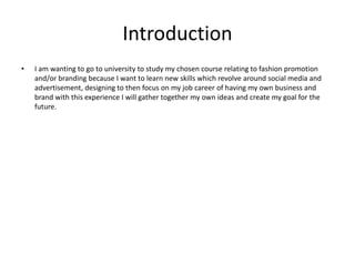 Introduction
• I am wanting to go to university to study my chosen course relating to fashion promotion
and/or branding because I want to learn new skills which revolve around social media and
advertisement, designing to then focus on my job career of having my own business and
brand with this experience I will gather together my own ideas and create my goal for the
future.
 