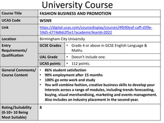 University Course
Course Title FASHION BUSINESS AND PROMOTION
UCAS Code W5N9
Link https://digital.ucas.com/coursedisplay/courses/4fb90eaf-caff-d39e-
59d5-d774db62f5e1?academicYearId=2022
Location Birmingham City University
Entry
Requirements/
Qualification
GCSE Grades • Grade 4 or above in GCSE English Language &
Maths.
UAL Grade • Doesn’t include one.
UCAS points • 112 points.
General Comments/
Course Content
• 86% student satisfaction
• 90% employment after 15 months
• 100% go onto work and study
• You will combine fashion, creative business skills to develop your
interests across a range of modules, including trends forecasting,
buying, visual merchandising, marketing and events management.
Also includes an industry placement in the second year.
Rating/Suitability
(0-10> 10 Being
Most Suitable)
8
 