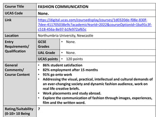 Course Title FASHION COMMUNICATION
UCAS Code None.
Link https://digital.ucas.com/coursedisplay/courses/1d0320de-f08e-830f-
7dee-411705038e9c?academicYearId=2022&courseOptionId=1ba91c3f-
c518-456a-8e97-b1fe972af65c
Location Northumbria University, Newcastle
Entry
Requirements/
Qualification
GCSE
Grades
• None.
UAL Grade • None.
UCAS points • 120 points
General
Comments/
Course Content
• 86% student satisfaction
• 82% employment after 15 months
• 91% go onto work
• Addressing the visual, practical, intellectual and cultural demands of
an ever-changing society and dynamic fashion audience, work on
real life creative briefs.
• Work placements and study abroad.
• Explore the communication of fashion through images, experiences,
film and the written word.
Rating/Suitability
(0-10> 10 Being
7
 