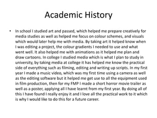 Academic History
• In school I studied art and passed, which helped me prepare creatively for
media studies as well as helped me focus on colour schemes, and visuals
which would later help me with media. By taking art it helped know when
I was editing a project, the colour gradients I needed to use and what
went well. It also helped me with animations as it helped me plan and
draw cartoons. In college I studied media which is what I plan to study in
university, by taking media at college it has helped me know the practical
side of everything such as filming, editing and writing up scripts. In my first
year I made a music video, which was my first time using a camera as well
as the editing software but it helped me get use to all the equipment used
in film production, then for my FMP I made a short horror movie trailer as
well as a poster, applying all I have learnt from my first year. By doing all of
this I have found I really enjoy it and I love all the practical work to it which
is why I would like to do this for a future career.
 