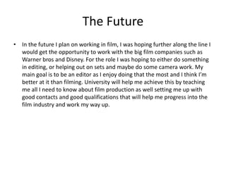 The Future
• In the future I plan on working in film, I was hoping further along the line I
would get the opportunity to work with the big film companies such as
Warner bros and Disney. For the role I was hoping to either do something
in editing, or helping out on sets and maybe do some camera work. My
main goal is to be an editor as I enjoy doing that the most and I think I’m
better at it than filming. University will help me achieve this by teaching
me all I need to know about film production as well setting me up with
good contacts and good qualifications that will help me progress into the
film industry and work my way up.
 
