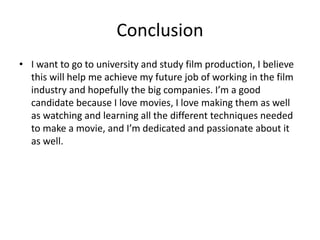 Conclusion
• I want to go to university and study film production, I believe
this will help me achieve my future job of working in the film
industry and hopefully the big companies. I’m a good
candidate because I love movies, I love making them as well
as watching and learning all the different techniques needed
to make a movie, and I’m dedicated and passionate about it
as well.
 