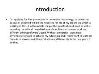Introduction
• I’m applying for Film production at university, I want to go to university
because I believe it will be the next step for me at my dream job which is
working in film. It will also help me get the qualifications I need as well as
providing me with all I need to know about film and camera work and
different editing software's used. Without university I wont have
anywhere else to go to achieve my future job and I really want to learn all
there is to know about film production and University is the best place to
do that.
 