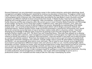 Personal Statement I am very interested in pursuing a career in the creative industries, particularly advertising, brand
management and digital marketing and I would like to continue my education in these areas. Throughout school I took
a keen interest in Business and Media. I studied Business, Film Studies and Media at AS Level in my first year of college.
I achieved good results in Business and I have always been fascinated by the way Media is used in business and how
companies use different methods to boost and promote their brands. In Media Studies I have learnt various skills,
designing and creating products such as magazines, video and websites. In Business I have learnt about management,
human resources and the way companies work. My current course is Level 3 Creative Media Production and Technology
at York College. During this course I have been taught in 4 different areas; video game animation, print, video and
website design. I have learnt a variety of skills throughout this process, developing my understanding of the Adobe
Creative Suite. I am currently producing work for a client project where I will re-design a local pub's website and
marketing material. I believe excellent online image and brand presentation is essential for all businesses and I would
like to do a university course that looks at how to use these creative media skills in a business context. I have been
developing my knowledge of different types of business by working in part time jobs alongside my studies. I have
worked at fashion retailers Luke 1977, The North Face and Timberland stores. These jobs have allowed me to develop
my skills in dealing with customers, stock management and presentation and have given me insight into how customers
respond to brands and products in a physical retail environment. I have also worked in local pubs and at external events
as a waiter and a kitchen assistant. These have also helped me learn how to work as part of a team and quickly build
strong rapport with both colleagues and customers. Outside college I lead an active life with hobbies including sports
and fashion. I am also passionate about dance music and travel. I like to travel to music festivals across England and I
try to travel to and experience different European cities and cultures as often as I can, recently visiting Dublin, Berlin,
Amsterdam and Ibiza. I believe my studies, work and personal experiences to date have prepared me well for University
and I am keen to keep developing my knowledge and skills and learn how to apply digital media skills in a business
environment. My ambition is to one day own my own business working with clients in the creative industries. In
conclusion I want to go to university in order to prepare myself for working in a creative business environment, focusing
on media production, brand management or marketing. I aim to gain skills and knowledge to put to use in a
professional context. I am motivated and feel ready to take this next step in developing my career.
 
