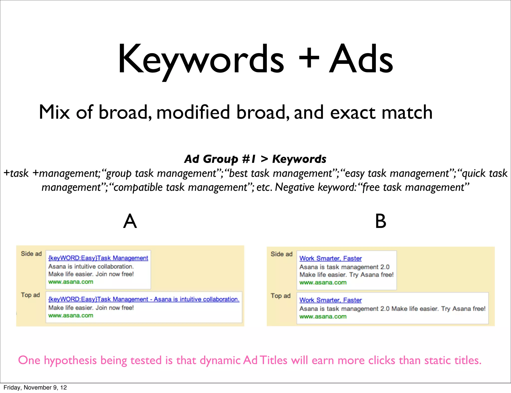 Keywords + Ads
            Mix of broad, modiﬁed broad, and exact match

                                    Ad Group #1 > Keywords
+task +management; “group task management”; “best task management”; “easy task management”; “quick task
       management”; “compatible task management”; etc. Negative keyword: “free task management”


                          A                                                   B




     One hypothesis being tested is that dynamic Ad Titles will earn more clicks than static titles.

Friday, November 9, 12
 