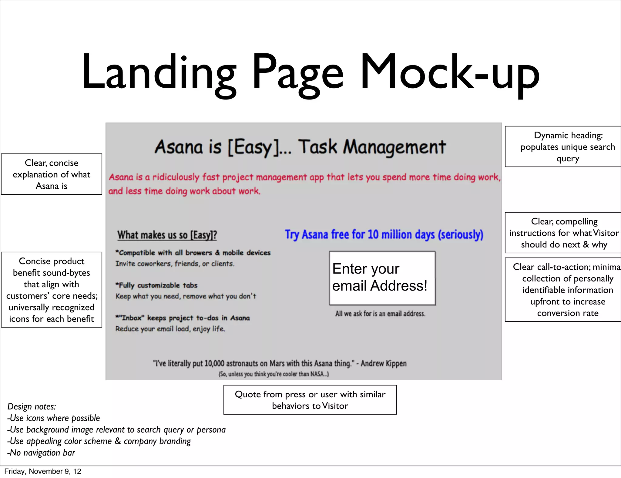 Landing Page Mock-up
                                                                                                         Dynamic heading:
                                                                                                      populates unique search
    Clear, concise                                                                                             query
  explanation of what
       Asana is


                                                                                                          Clear, compelling
                                                                                                    instructions for what Visitor
                                                                                                       should do next & why
    Concise product
  beneﬁt sound-bytes                                                               Enter your       Clear call-to-action; minimal
                                                                                                      collection of personally
     that align with                                                               email Address!     identiﬁable information
customers’ core needs;
                                                                                                        upfront to increase
 universally recognized
                                                                                                          conversion rate
 icons for each beneﬁt




                                                            Quote from press or user with similar
Design notes:                                                       behaviors to Visitor
-Use icons where possible
-Use background image relevant to search query or persona
-Use appealing color scheme & company branding
-No navigation bar
Friday, November 9, 12
 