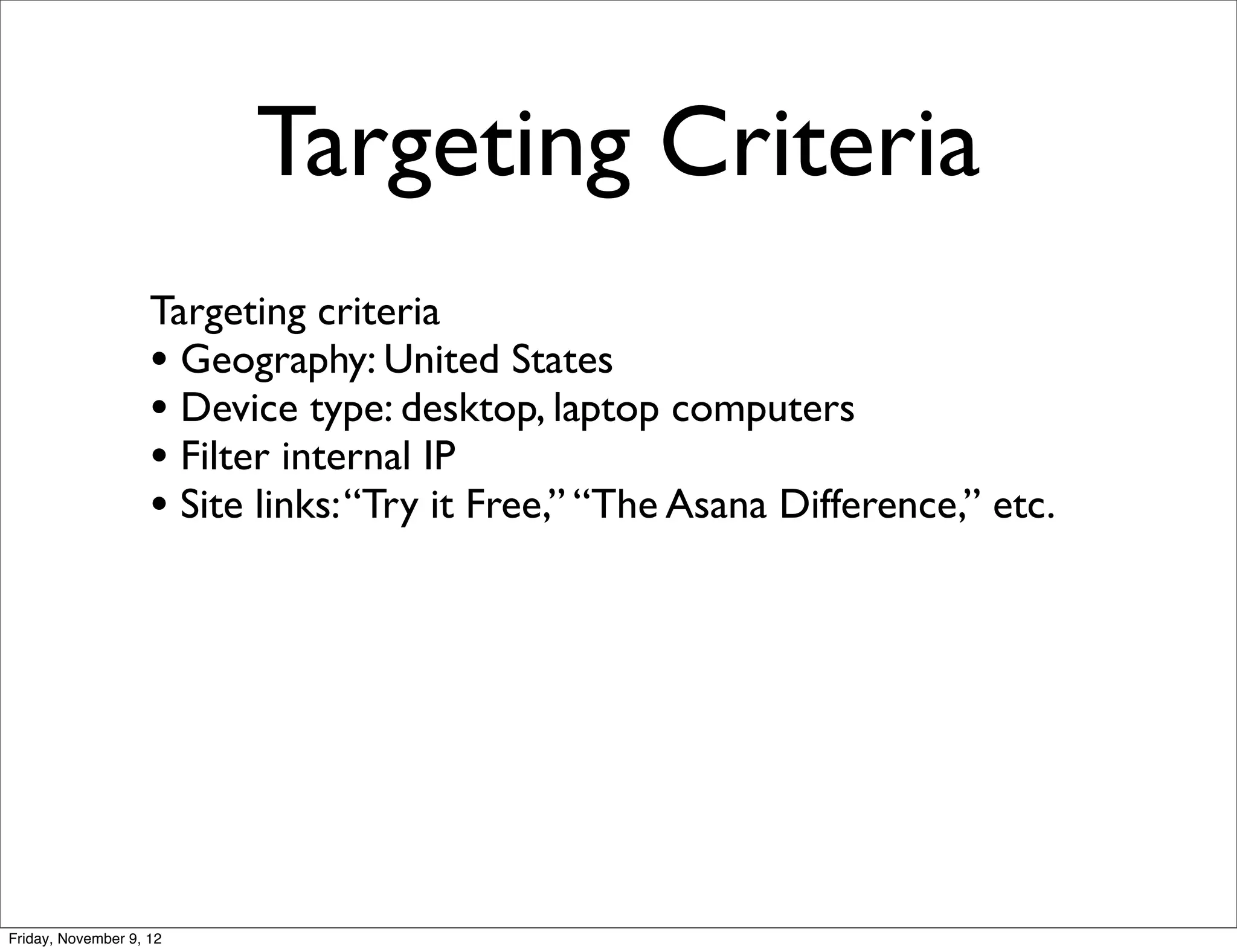 Targeting Criteria
                    Targeting criteria
                    • Geography: United States
                    • Device type: desktop, laptop computers
                    • Filter internal IP
                    • Site links: “Try it Free,” “The Asana Difference,” etc.




Friday, November 9, 12
 