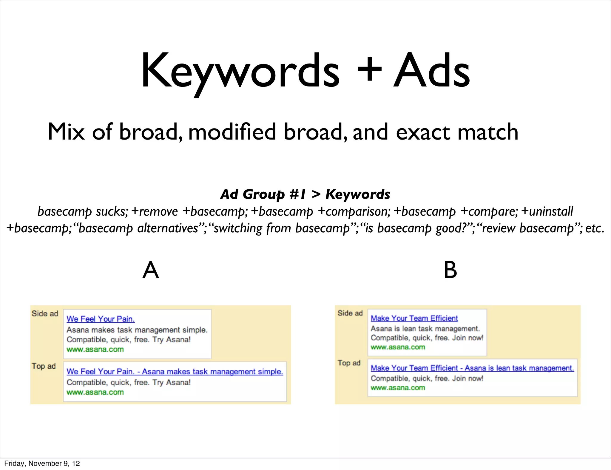 Keywords + Ads
            Mix of broad, modiﬁed broad, and exact match

                                      Ad Group #1 > Keywords
     basecamp sucks; +remove +basecamp; +basecamp +comparison; +basecamp +compare; +uninstall
+basecamp; “basecamp alternatives”; “switching from basecamp”; “is basecamp good?”; “review basecamp”; etc.


                         A                                                    B




Friday, November 9, 12
 