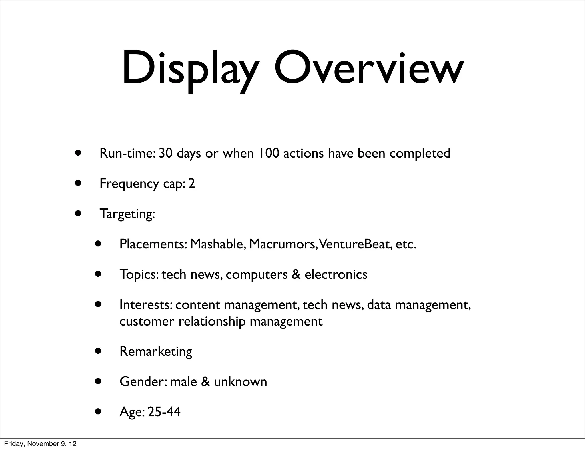 Display Overview
                     •   Run-time: 30 days or when 100 actions have been completed

                     •   Frequency cap: 2

                     •   Targeting:

                         •   Placements: Mashable, Macrumors,VentureBeat, etc.

                         •   Topics: tech news, computers & electronics

                         •   Interests: content management, tech news, data management,
                             customer relationship management

                         •   Remarketing

                         •   Gender: male & unknown

                         •   Age: 25-44

Friday, November 9, 12
 