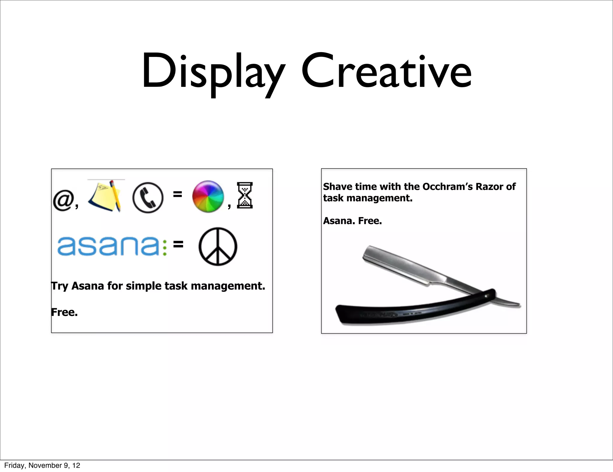 Display Creative

                                                     Shave time with the Occhram’s Razor of
                    ,             =        ,         task management.

                                                     Asana. Free.

                                  =                                   Try it free.



             Try Asana for simple task management.

             Free.




Friday, November 9, 12
 