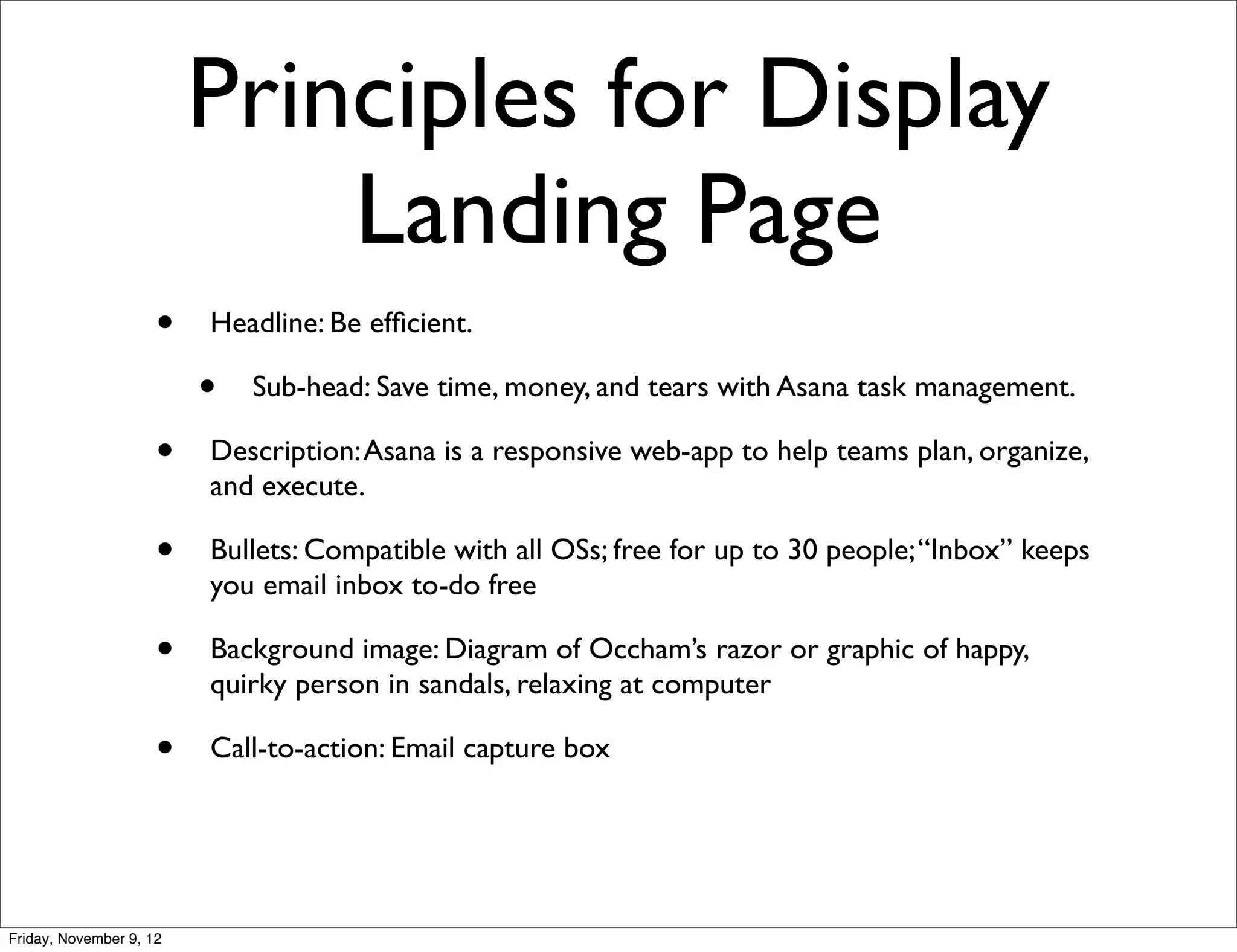 Principles for Display
                             Landing Page
                     •   Headline: Be efﬁcient.

                         •   Sub-head: Save time, money, and tears with Asana task management.

                     •   Description: Asana is a responsive web-app to help teams plan, organize,
                         and execute.

                     •   Bullets: Compatible with all OSs; free for up to 30 people; “Inbox” keeps
                         you email inbox to-do free

                     •   Background image: Diagram of Occham’s razor or graphic of happy,
                         quirky person in sandals, relaxing at computer

                     •   Call-to-action: Email capture box




Friday, November 9, 12
 
