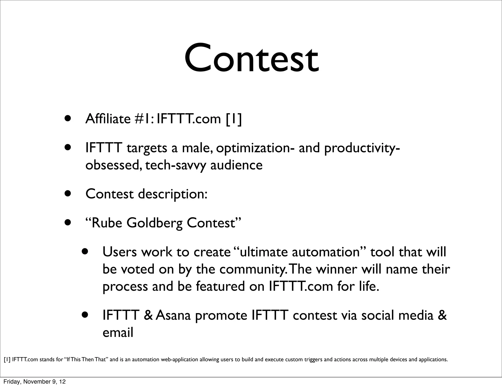 Contest
                         •        Afﬁliate #1: IFTTT.com [1]

                         •        IFTTT targets a male, optimization- and productivity-
                                  obsessed, tech-savvy audience

                         •        Contest description:

                         •        “Rube Goldberg Contest”

                                •        Users work to create “ultimate automation” tool that will
                                         be voted on by the community. The winner will name their
                                         process and be featured on IFTTT.com for life.

                                •        IFTTT & Asana promote IFTTT contest via social media &
                                         email
[1] IFTTT.com stands for “If This Then That” and is an automation web-application allowing users to build and execute custom triggers and actions across multiple devices and applications.


Friday, November 9, 12
 