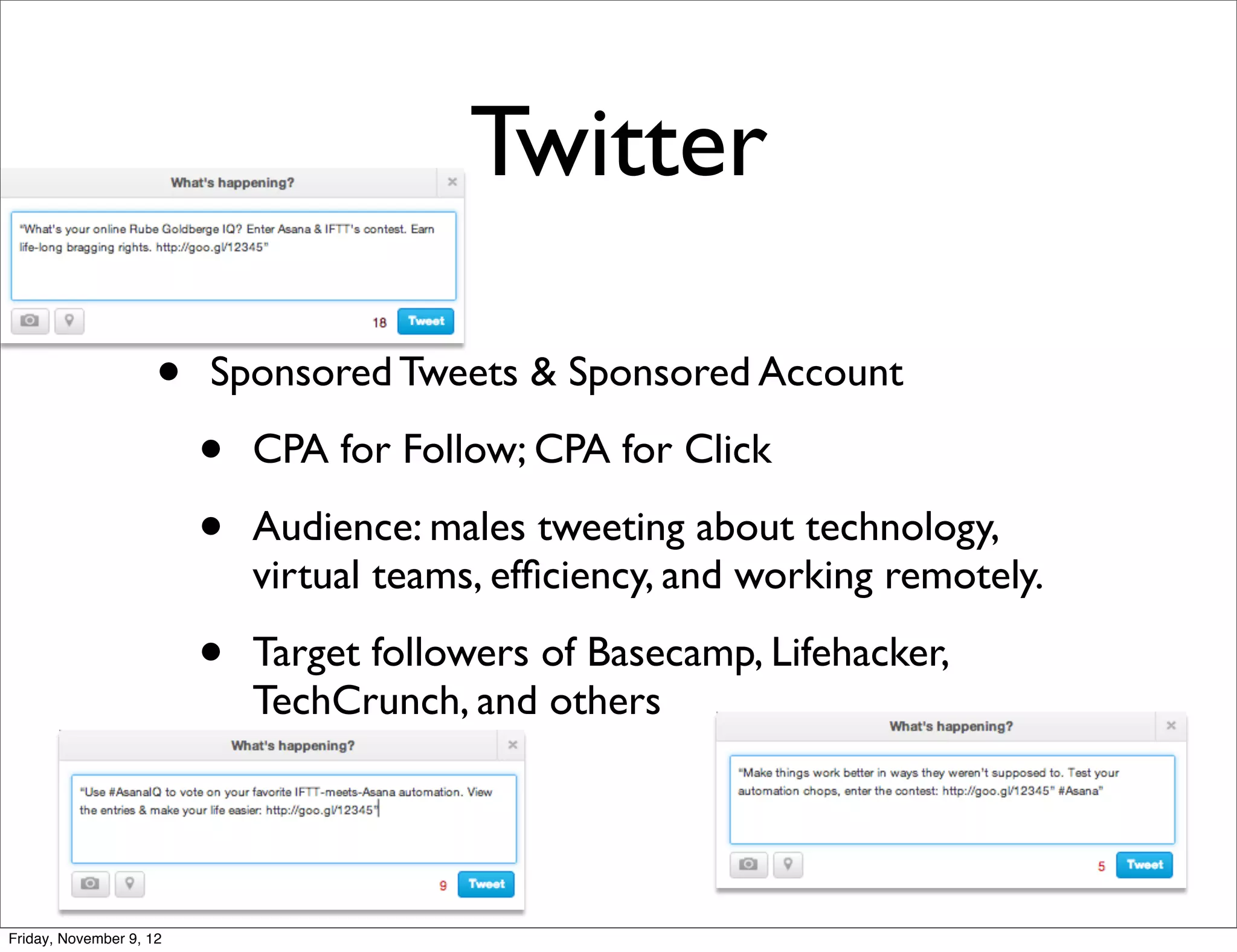 Twitter

                     •   Sponsored Tweets & Sponsored Account

                         •   CPA for Follow; CPA for Click

                         •   Audience: males tweeting about technology,
                             virtual teams, efﬁciency, and working remotely.

                         •   Target followers of Basecamp, Lifehacker,
                             TechCrunch, and others




Friday, November 9, 12
 