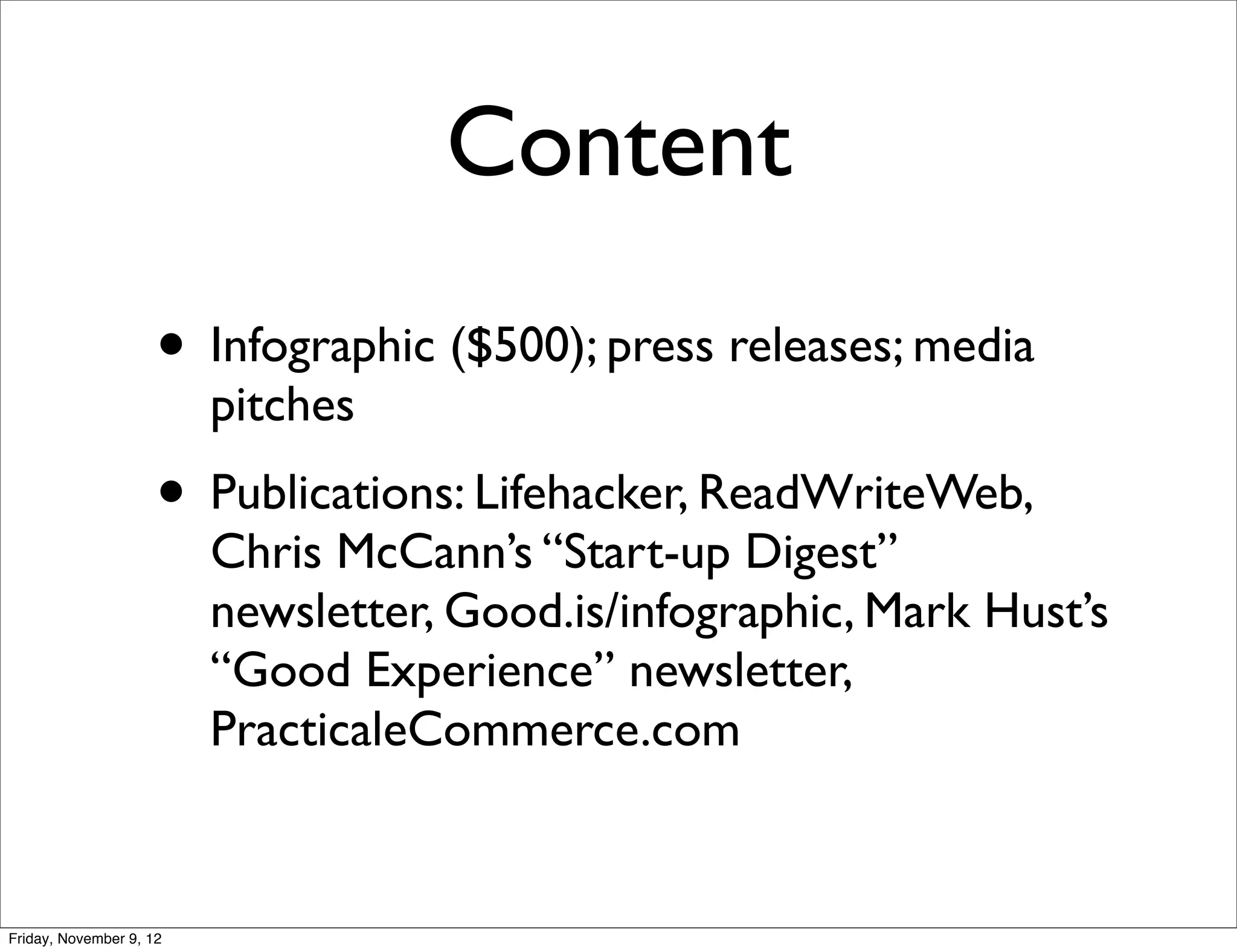 Content
                     • Infographic ($500); press releases; media
                         pitches
                     • Publications: Lifehacker, ReadWriteWeb,
                         Chris McCann’s “Start-up Digest”
                         newsletter, Good.is/infographic, Mark Hust’s
                         “Good Experience” newsletter,
                         PracticaleCommerce.com


Friday, November 9, 12
 