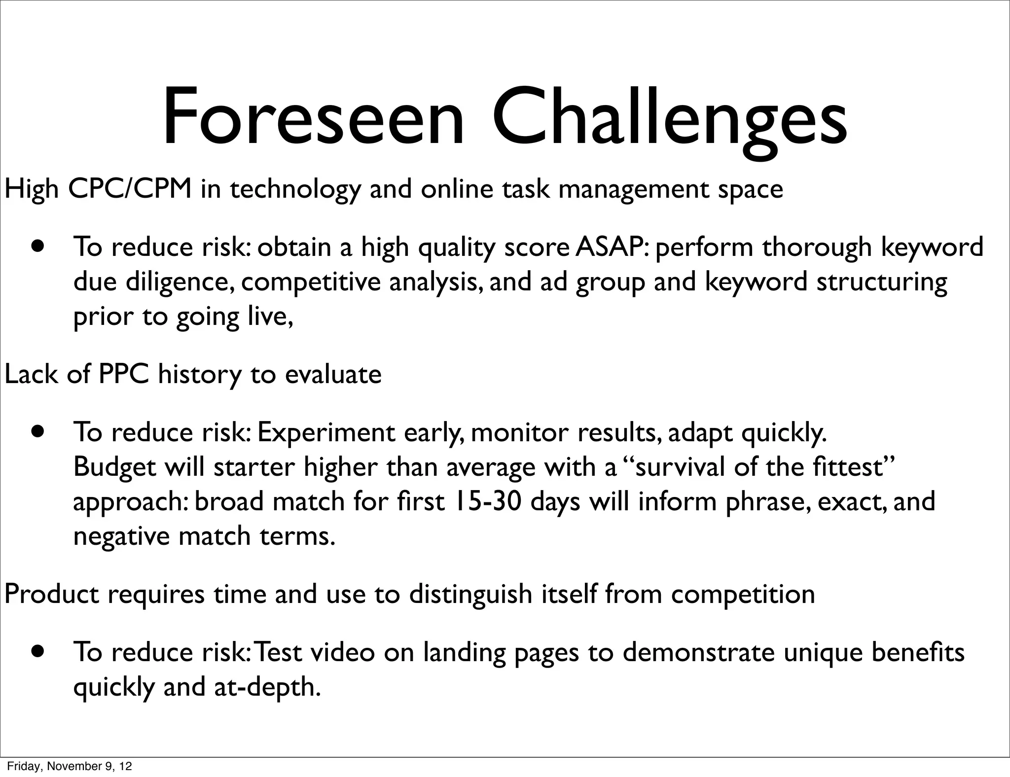 Foreseen Challenges
High CPC/CPM in technology and online task management space

   •       To reduce risk: obtain a high quality score ASAP: perform thorough keyword
           due diligence, competitive analysis, and ad group and keyword structuring
           prior to going live,
Lack of PPC history to evaluate

   •       To reduce risk: Experiment early, monitor results, adapt quickly.
           Budget will starter higher than average with a “survival of the ﬁttest”
           approach: broad match for ﬁrst 15-30 days will inform phrase, exact, and
           negative match terms.
Product requires time and use to distinguish itself from competition

   •       To reduce risk: Test video on landing pages to demonstrate unique beneﬁts
           quickly and at-depth.

Friday, November 9, 12
 
