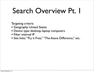 Search Overview Pt. 1
                    Targeting criteria
                    • Geography: United States
                    • Device type: desktop, laptop computers
                    • Filter internal IP
                    • Site links: “Try it Free,” “The Asana Difference,” etc.




Friday, November 9, 12
 
