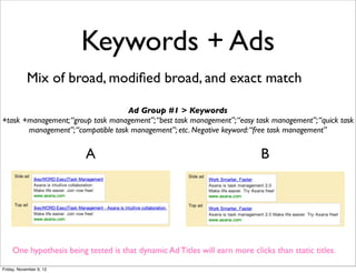 Keywords + Ads
            Mix of broad, modiﬁed broad, and exact match

                                    Ad Group #1 > Keywords
+task +management; “group task management”; “best task management”; “easy task management”; “quick task
       management”; “compatible task management”; etc. Negative keyword: “free task management”


                          A                                                   B




     One hypothesis being tested is that dynamic Ad Titles will earn more clicks than static titles.

Friday, November 9, 12
 