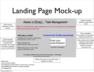 Landing Page Mock-up
                                                                                                         Dynamic heading:
                                                                                                      populates unique search
    Clear, concise                                                                                             query
  explanation of what
       Asana is


                                                                                                          Clear, compelling
                                                                                                    instructions for what Visitor
                                                                                                       should do next & why
    Concise product
  beneﬁt sound-bytes                                                               Enter your       Clear call-to-action; minimal
                                                                                                      collection of personally
     that align with                                                               email Address!     identiﬁable information
customers’ core needs;
                                                                                                        upfront to increase
 universally recognized
                                                                                                          conversion rate
 icons for each beneﬁt




                                                            Quote from press or user with similar
Design notes:                                                       behaviors to Visitor
-Use icons where possible
-Use background image relevant to search query or persona
-Use appealing color scheme & company branding
-No navigation bar
Friday, November 9, 12
 