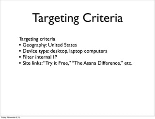 Targeting Criteria
                    Targeting criteria
                    • Geography: United States
                    • Device type: desktop, laptop computers
                    • Filter internal IP
                    • Site links: “Try it Free,” “The Asana Difference,” etc.




Friday, November 9, 12
 