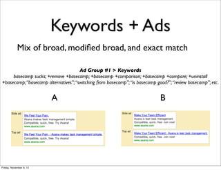 Keywords + Ads
            Mix of broad, modiﬁed broad, and exact match

                                      Ad Group #1 > Keywords
     basecamp sucks; +remove +basecamp; +basecamp +comparison; +basecamp +compare; +uninstall
+basecamp; “basecamp alternatives”; “switching from basecamp”; “is basecamp good?”; “review basecamp”; etc.


                         A                                                    B




Friday, November 9, 12
 