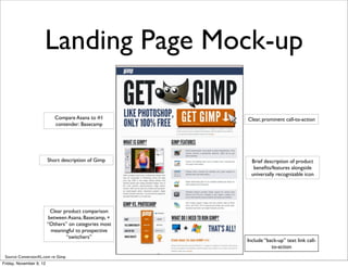 Landing Page Mock-up

                            Compare Asana to #1        Clear, prominent call-to-action
                            contender: Basecamp




                         Short description of Gimp      Brief description of product
                                                         beneﬁts/features alongside
                                                        universally recognizable icon




                           Clear product comparison
                          between Asana, Basecamp, +
                         “Others” on categories most
                           meaningful to prospective
                                  “switchers”
                                                       Include “back-up” text link call-
                                                                  to-action
 Source: ConversionXL.com re: Gimp
Friday, November 9, 12
 