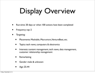 Display Overview
                     •   Run-time: 30 days or when 100 actions have been completed

                     •   Frequency cap: 2

                     •   Targeting:

                         •   Placements: Mashable, Macrumors,VentureBeat, etc.

                         •   Topics: tech news, computers & electronics

                         •   Interests: content management, tech news, data management,
                             customer relationship management

                         •   Remarketing

                         •   Gender: male & unknown

                         •   Age: 25-44

Friday, November 9, 12
 