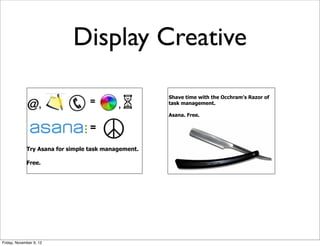 Display Creative

                                                     Shave time with the Occhram’s Razor of
                    ,             =        ,         task management.

                                                     Asana. Free.

                                  =                                   Try it free.



             Try Asana for simple task management.

             Free.




Friday, November 9, 12
 