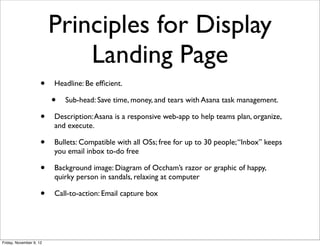 Principles for Display
                             Landing Page
                     •   Headline: Be efﬁcient.

                         •   Sub-head: Save time, money, and tears with Asana task management.

                     •   Description: Asana is a responsive web-app to help teams plan, organize,
                         and execute.

                     •   Bullets: Compatible with all OSs; free for up to 30 people; “Inbox” keeps
                         you email inbox to-do free

                     •   Background image: Diagram of Occham’s razor or graphic of happy,
                         quirky person in sandals, relaxing at computer

                     •   Call-to-action: Email capture box




Friday, November 9, 12
 