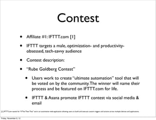 Contest
                         •        Afﬁliate #1: IFTTT.com [1]

                         •        IFTTT targets a male, optimization- and productivity-
                                  obsessed, tech-savvy audience

                         •        Contest description:

                         •        “Rube Goldberg Contest”

                                •        Users work to create “ultimate automation” tool that will
                                         be voted on by the community. The winner will name their
                                         process and be featured on IFTTT.com for life.

                                •        IFTTT & Asana promote IFTTT contest via social media &
                                         email
[1] IFTTT.com stands for “If This Then That” and is an automation web-application allowing users to build and execute custom triggers and actions across multiple devices and applications.


Friday, November 9, 12
 