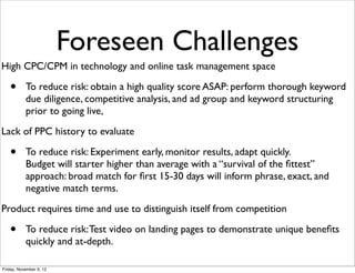 Foreseen Challenges
High CPC/CPM in technology and online task management space

   •       To reduce risk: obtain a high quality score ASAP: perform thorough keyword
           due diligence, competitive analysis, and ad group and keyword structuring
           prior to going live,
Lack of PPC history to evaluate

   •       To reduce risk: Experiment early, monitor results, adapt quickly.
           Budget will starter higher than average with a “survival of the ﬁttest”
           approach: broad match for ﬁrst 15-30 days will inform phrase, exact, and
           negative match terms.
Product requires time and use to distinguish itself from competition

   •       To reduce risk: Test video on landing pages to demonstrate unique beneﬁts
           quickly and at-depth.

Friday, November 9, 12
 
