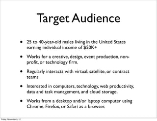 Target Audience
                     •   25 to 40-year-old males living in the United States
                         earning individual income of $50K+

                     •   Works for a creative, design, event production, non-
                         proﬁt, or technology ﬁrm.

                     •   Regularly interacts with virtual, satellite, or contract
                         teams.

                     •   Interested in computers, technology, web productivity,
                         data and task management, and cloud storage.

                     •   Works from a desktop and/or laptop computer using
                         Chrome, Firefox, or Safari as a browser.

Friday, November 9, 12
 