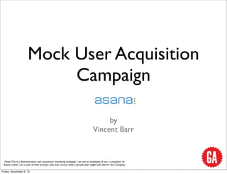 Mock User Acquisition
                           Campaign

                                                                                       by
                                                                                  Vincent Barr


 Note: This is a demonstration user acquisition marketing campaign. I am not an employee of nor a consultant to
 Asana; rather, I am a user of their product who was curious what a growth plan might look like for the Company.

Friday, November 9, 12
 