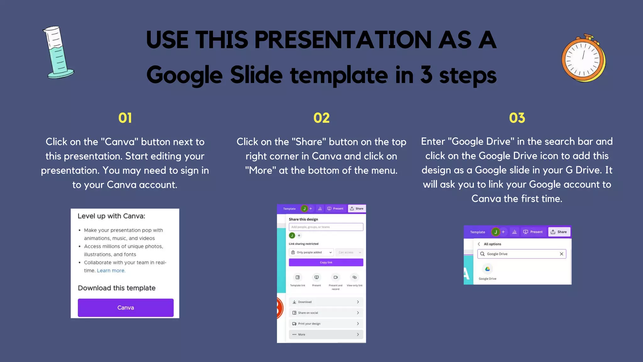 Click on the "Canva" button next to
this presentation. Start editing your
presentation. You may need to sign in
to your Canva account.
01
Click on the "Share" button on the top
right corner in Canva and click on
"More" at the bottom of the menu.
02
Enter "Google Drive" in the search bar and
click on the Google Drive icon to add this
design as a Google slide in your G Drive. It
will ask you to link your Google account to
Canva the first time.
03
USE THIS PRESENTATION AS A
Google Slide template in 3 steps
 