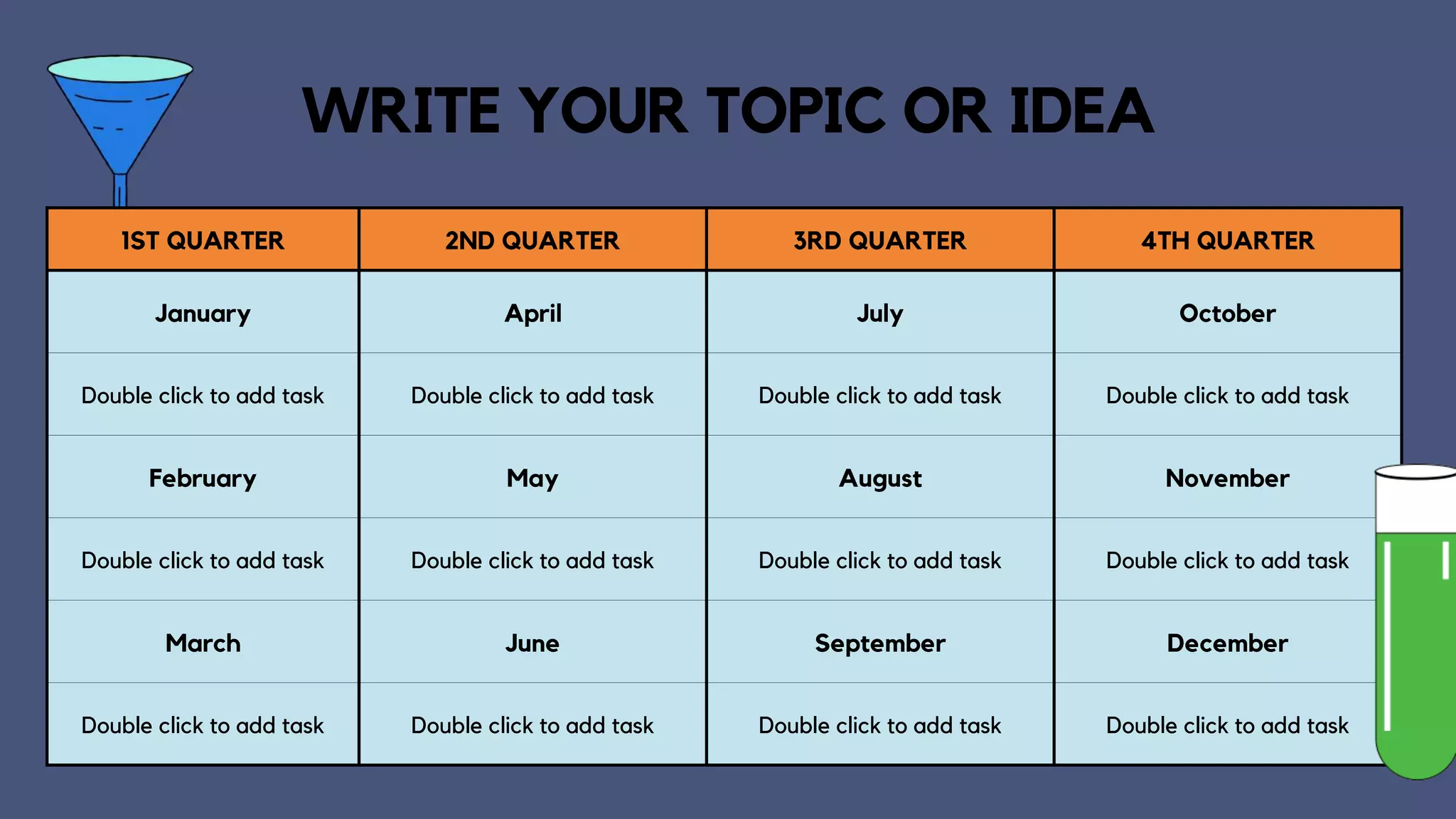1ST QUARTER 2ND QUARTER 3RD QUARTER 4TH QUARTER
January April July October
Double click to add task Double click to add task Double click to add task Double click to add task
February May August November
Double click to add task Double click to add task Double click to add task Double click to add task
March June September December
Double click to add task Double click to add task Double click to add task Double click to add task
WRITE YOUR TOPIC OR IDEA
 