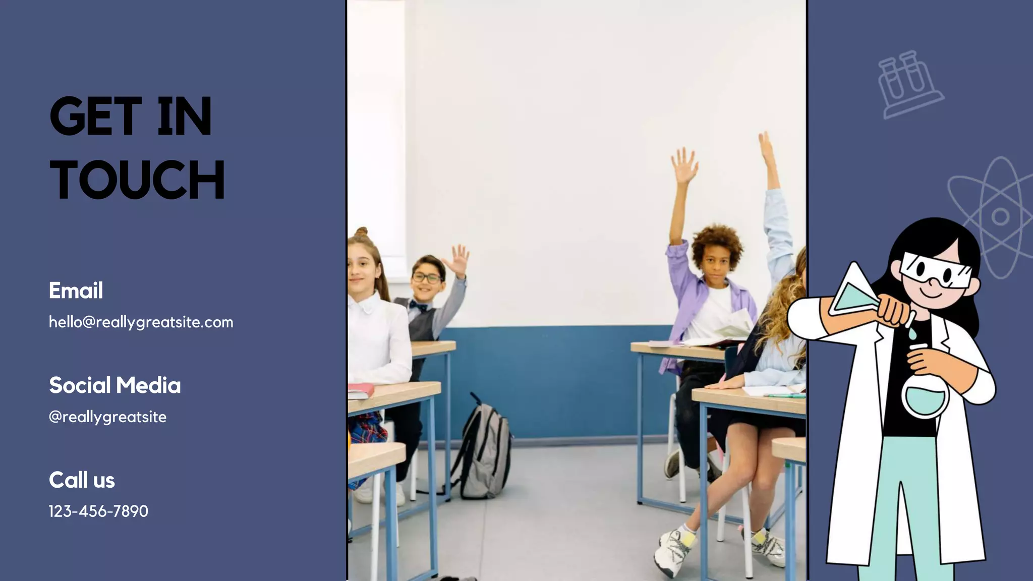 GET IN
TOUCH
Email
hello@reallygreatsite.com
Social Media
@reallygreatsite
Call us
123-456-7890
 