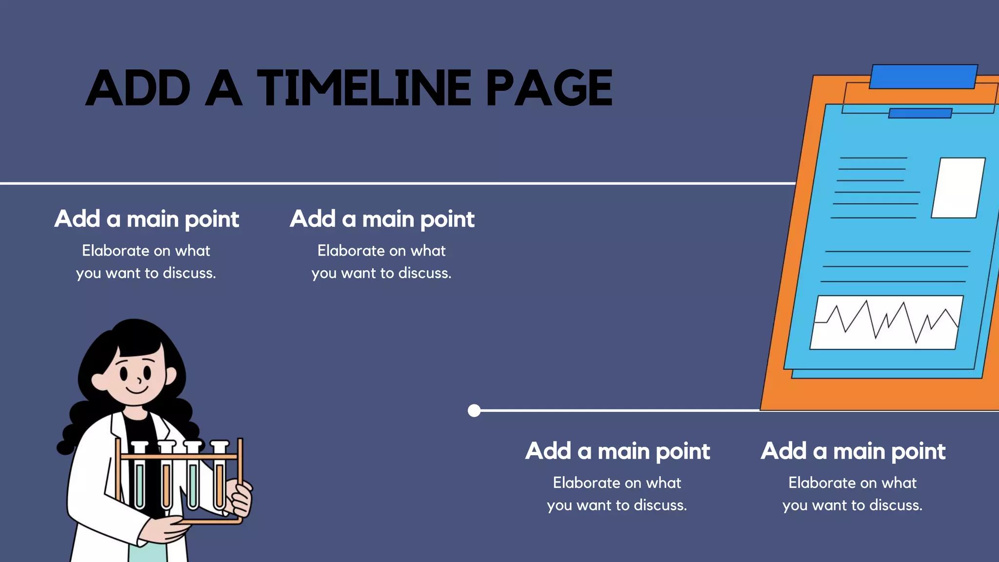 ADD A TIMELINE PAGE
Add a main point
Elaborate on what
you want to discuss.
Add a main point
Elaborate on what
you want to discuss.
Add a main point
Elaborate on what
you want to discuss.
Add a main point
Elaborate on what
you want to discuss.
 