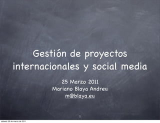Gestión de proyectos
            internacionales y social media
                                25 Marzo 2011
                             Mariano Blaya Andreu
                                  m@blaya.eu


                                      1
sábado 26 de marzo de 2011
 