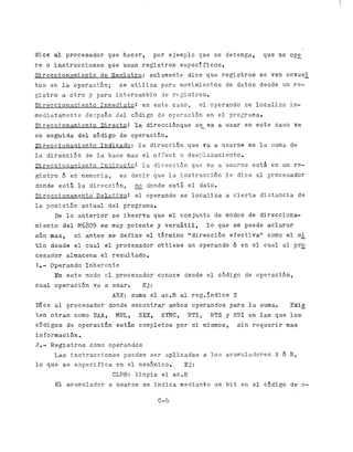 d i c e al p r o c e s a d o r que h a c e rp o r j e m p l o u e e e t e n g aq u e
                                            , e             q sd               ,                                                  no o p e
r e o i n s t r u c c i o n e sq u eu s a nr e g i s t r o se s p e c i f i c o s .
D i r e c c i o n a r n i e n t od eR e g i s t r o :s o 1 . s m e n t . ed i c eq u er e g i s t r o s                  s e ven
                                                                                                                               envue_l
tos en l a o p e r a c l ó n ;                s e u t i l i z ap a r an o v i n i e n t o s               de d a t o s e s d e
                                                                                                                     d              un r e -
g i s t r o a o t r o y p a r ai n t e r c a n b i o                de r e g i s t r o s ,
D i r e c c i o n a a i e n t o 1nmedFa.to:
                                         en                     e s t ec a s o ,e lo p e r a n d os e                  localiza i n -
mediatamente ecpués el ódigo
           d      d c                                             d e o F e r s c i ó ne ne lp r o g r c m a .
D i r e c c i o n a r n i e n t oD i r e c t o :       l a direczcibnque se-ra a u s a ?e ne s t ec a s o                                  va
e ns e g u i d a       d e l &digo            de o p e r a c i ó n ,
J l i r e c c i o n a x i e n t oI n d i c a d o :      l a dirección que                 Ya    a u s a r s e e s l a Suma de
l a d i r e c . c i 6 n de l a b a s e mas e l o f f s e t                    o des7lzzaniento.
D i r e c c F o n a m i e n t o1 n c ; i r e c t o :      la ct.irecctón q u e v a a u s a r s ee s t á                        en un r e -
g i s t r o d en memoria,                     e sd e c i r      que l a i n s t r u c c i 6 nl ed i c e                 a l procesador
donde e s t á l a d i r e c c i ó n ,                  - donde
                                                       no                est; el dato.
D ; , r e c c i o n a m e n t oE e l a t i v o :       e l o p e r a n d os el o c a l i z a              a c i e r t ad i s t a n c i a    de
l a p o s i c i ó na c t u a ld e lp r o g r a m a ,
          De l o a n t e r i o r s e i b s e r v a              que e l c o n j u n t od e            modos d ed i r e c c i o n a -
m i e n t od e l     M6809 e6 muy p o t e n t e y v e r s á t i l , l o que s e puede a c l a r a r
a ú n mas, s i a n t e s s e d e f i n e e l t g r m i n o d i r e c c i ó n f e c t i v a "
                                                                    "         e                como e l SL
t;io esde
     d             e l c u a l e l p r o c e s a d o ro b t i e n e   un operando 6 en e l c u a l a l p r o
c e s a d o ra l m a c e n a e l r e s u l t a d o .
1.-     O p e r a n d oI n h e r e n t e
          En e s t e modo e l p r o c e s a d o rc o n o c ed e s d ee lc ó d i g o                               de o p e r a c i ó n ,
c u a l o p e r a c i b n va a u s a r .                  Ej:
                                          ABX: suma e l ac.B                  a l reg.fndice X
Dice a l p r o c e s a d o r donde e n c o n t r a r ambos
                                                         operandos                                         para l a suma.              E x i-
                                                                                                                                            s
ten tras
   o                 como DAA,              PIUL,       SEX,        SYNC,         R T I , RTS y S K I en l a s que los
c ó d i g o s de o p e r a c i 6 n están c o m p l e t o s por s i mismos,                                     s i n r e q u e r i r mas
información.
2.-     R e g i s t r o s como operandos
          L a si n s t r u c c i o n e s           pueden s e r a p l i c a d a s a l o s acumuladores A 6 B ,
l o que s e e s p e c i f i c a e n e l neaónic,o,'                             Ej:
                                          CLRB:        l i m p i a e:l
                                                                     ac.B
          E l acumulador a usarse s e i n d i c a m e d i a n t eu n r b i te ne lc 6 d i g od e                                                o-

                                                                  C- 6
 