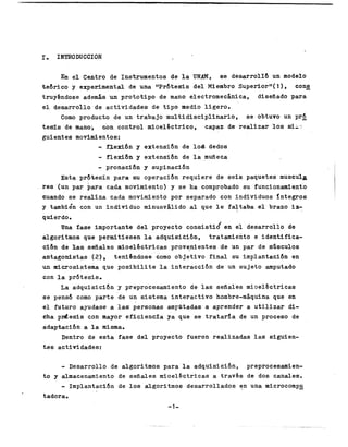 I
.     IPITRODUCCION


          En e l Centro d.e Instrumentos de l a UNAM, 68 d e s a r r o l l b un               modelo
t e 6 r i c o y experimental de una IlPr6t.esis d e l Miembro Superior"( 1 )                      cons
truyéndose además un p r o t o t i p o de mano e l e c t r o m e c á n i c a ,d i s e ñ a d o    para
e l desarroj_lo de a c t i v i d a d e s , d e t i p o medio l i g e r o .
      Como pr0duc.t.o de un trab,aj o m u l t i d i s c i p l i n a r i o ,                     se obtuvo un prk
t e d s de mano;       <Lon c o n t r o lm i o e l é c t r i c o ,c a p a z de r e a l i z a r l o s 6;L-r:
g u i e n t e s movimLentos:
                     -. fleldbn       y e x t e n s i b n de lo& dedos
                          -
                        f l e x i b n y e x t e n s i b n de l a muñeca
                          -
                        pronacibn y supinacibn
         Esta prdhesfs para su operac.ibn requiere de s e i s paquetes m U S C U l a
r e s (un p a r para cada movimiento) y s e h a comprob.ado sufuncionamiento
cuando s e r e a l i z a cada movimientoporseparadoconindividuosintegros
y tambiéncon un individuominusválido a l que l e faltaba e l brazo i a -
                                                                              

q u i er do ,
                                                                                      /
          Una Ease importante d e l p r o y e c t o c o n s i s t i o e n                      e l d e s a r r o l l o d,e
a l g . o r i t m 6q u ep e r m i t i e s e n    l a a d q u i s i c i b n ,t r a t a m i e n t o     e identifica-
c i b n de las. s e ñ a l e s m i o e l é c t r i c a s p r o v e , n i e n t e s de un p a r de mGsculos
antagorxistas ( Z ) , t e n i h d o s e 'como o b j e t i v of i n a ls ui m p l a n t a c i b n                        en
un m i c r o s i s t e r m q u e p o s i b i l i t e l a i n t e r a c c i b n de un s u j e t o amputado
con l a p r b t e s i s .
        L a a d q u i s i c i b n y preprocesamiento de l a s s e ñ a l e s m i o e l é c t r i c a s
s e pen-sd como p a r t e .de un sistema i n t e r a c t i v o hombre-máquina          que          en
e l futuroayudase a las. p e r s o n a s ampatadas, a aprender a u t i l i z a r di-
cha p d e s i s conmayor e f i c i e n c f a ya que s e trataria de un p r o c e s o de
a d a p h c i b n a l a misma,
        Dentro de e s t a f a s e d e l p r o y e c t of u e r o n realizadas l a s s i g u i e n -
tes actividades:

        - Desarrollo            de a l g o r i t m o s para l a adquisicibn,
                                                                           preprocesamien-
to y almacenamiento de s e ñ a l e s m i o e l g c t r i c a s a t r a v é s de doscanales.
        -
        I m p l a n t a c i h de los a l g o r i t m o sd e s a r r o l l a d o s en unamicrocompg
tadora,
                                                                 -1-


                                                       ^ I   .                                                          . _"   .;..   ,   .
 