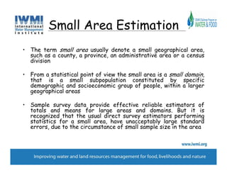 Small Area Estimation
• The term small area usually denote a small geographical area,
  such as a county, a province, an administrative area or a census
  division

• From a statistical point of view the small area is a small domain,
  that is a small subpopulation constituted by specific
  demographic and socioeconomic group of people, within a larger
  geographical areas

• Sample survey data provide effective reliable estimators of
  totals and means for large areas and domains. But it is
  recognized that the usual direct survey estimators performing
  statistics for a small area, have unacceptably large standard
  errors, due to the circumstance of small sample size in the area
 