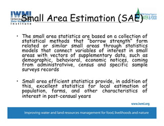 Small Area Estimation (SAE)
• The small area statistics are based on a collection of
  statistical methods that “borrow strength” form
  related or similar small areas through statistics
  models that connect variables of interest in small
  areas with vectors of supplementary data, such as
  demographic, behavioral, economic notices, coming
  from administratvive, census and specific sample
  surveys records

• Small area efficient statistics provide, in addition of
  this, excellent statistics for local estimation of
  population, farms, and other characteristics of
  interest in post-censual years
 