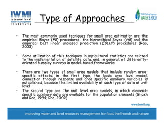 Type of Approaches
•   The most commonly used tecniques for small area estimation are the
    empirical Bayes (EB) procedures, the hierarchical Bayes (HB) and the
    empirical best linear unbiased prediction (EBLUP) procedures (Rao,
    2003)

•   Some utilization of this tecniques in agrigultural statistics are related
    to the implementation of satellite data, and, in general, of differently-
    oriented sumpley surveys in model-based frameworks

•   There are two types of small area models that include random area-
    specific effects: in the first type, the basic area level model,
    connection through response and area specific auxiliary variables is
    established, because the limited availability at such type of data at unit
    level
•   The second type are the unit level area models, in which element-
    specific auxiliary data are available for the population elements (Ghosh
    and Rao, 1994; Rao, 2002)
 