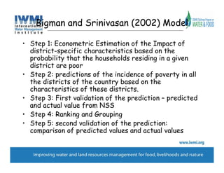 Bigman and Srinivasan (2002) Model

• Step 1: Econometric Estimation of the Impact of
  district-specific characteristics based on the
  probability that the households residing in a given
  district are poor
• Step 2: predictions of the incidence of poverty in all
  the districts of the country based on the
  characteristics of these districts.
• Step 3: First validation of the prediction – predicted
  and actual value from NSS
• Step 4: Ranking and Grouping
• Step 5: second validation of the prediction:
  comparison of predicted values and actual values
 