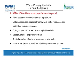 Water-Poverty Analysis
                    Setting the Context

In IGB - 150 million rural population are poor!
• Many depends their livelihood on agriculture

• Natural resources, especially renewable water resources are

   under tremendous pressure

• Droughts and floods are recurrent phenomenon

• Spatial variation of poverty is high

• Spatial variation of natural resources is also high

• What is the extent of water-land-poverty nexus in the IGB?
 