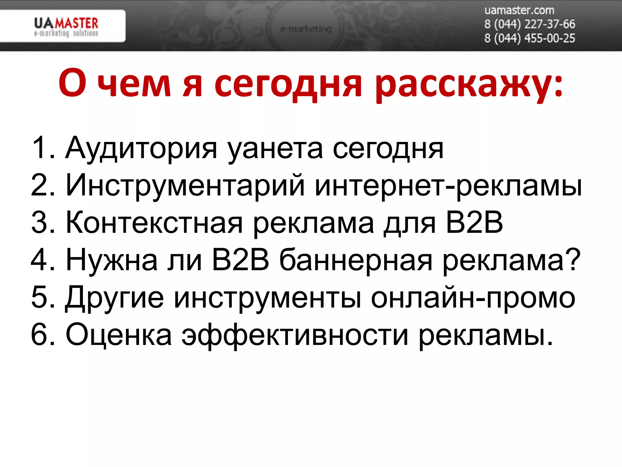 О чем я сегодня расскажу:
1. Аудитория уанета сегодня
2. Инструментарий интернет-рекламы
3. Контекстная реклама для B2B
4. Нужна ли B2B баннерная реклама?
5. Другие инструменты онлайн-промо
6. Оценка эффективности рекламы.
 